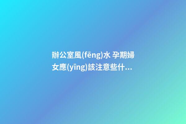 辦公室風(fēng)水 孕期婦女應(yīng)該注意些什么